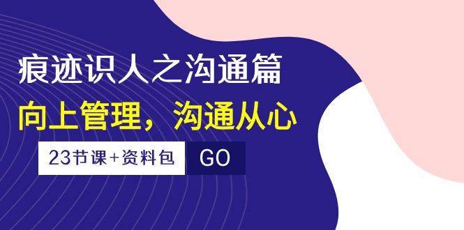 （10275期）痕迹 识人之沟通篇，向上管理，沟通从心（23节课+资料包）-搞个副业