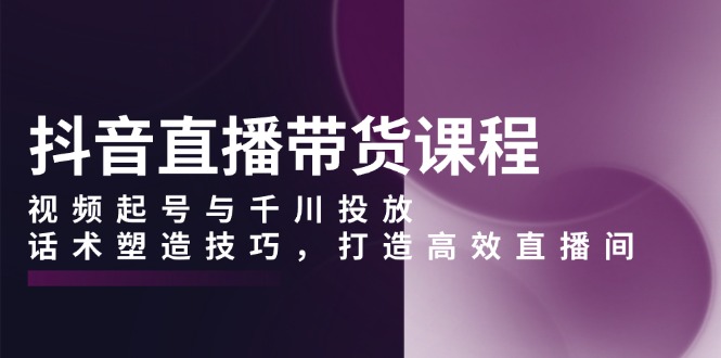 抖音直播带货课程，视频起号与千川投放，话术塑造技巧，打造高效直播间-搞个副业