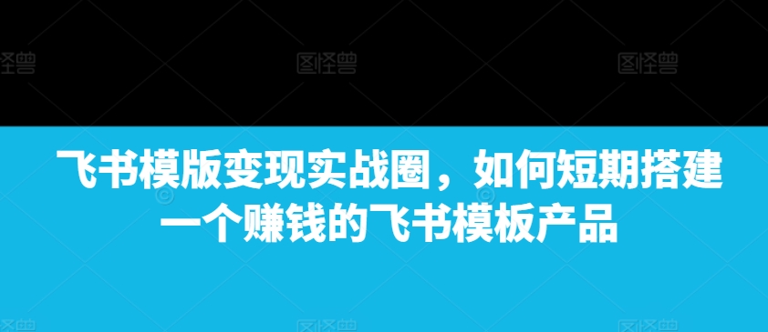 飞书模版变现实战圈，如何短期搭建一个赚钱的飞书模板产品-搞个副业