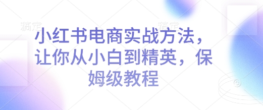 小红书电商实战方法，让你从小白到精英，保姆级教程-搞个副业