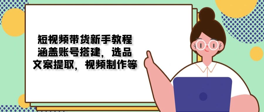 短视频带货新手教程：涵盖账号搭建，选品，文案提取，视频制作等-搞个副业