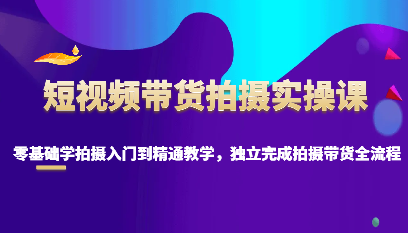 短视频带货拍摄实操课，零基础学拍摄入门到精通教学，独立完成拍摄带货全流程-搞个副业