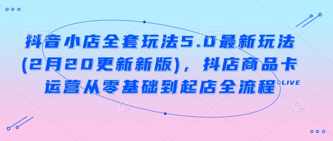 抖音小店全套玩法5.0最新玩法(2月20更新新版)，抖店商品卡运营从零基础到起店全流程-搞个副业