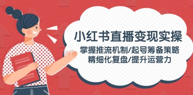 小红书直播变现实操：掌握推流机制/起号筹备策略/精细化复盘/提升运营力-搞个副业