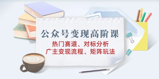 公众号变现高阶课：热门赛道、对标分析、广告主变现流程、矩阵玩法-搞个副业