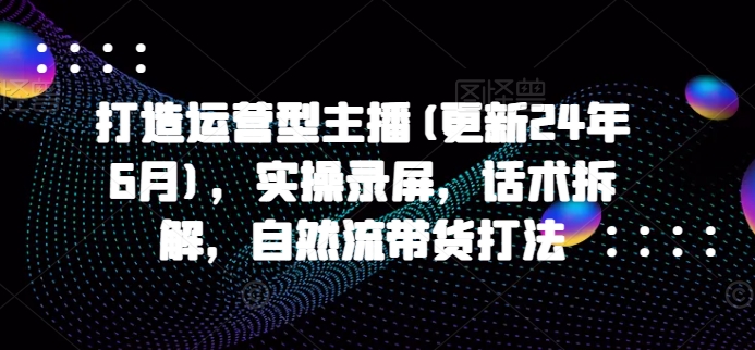 打造运营型主播(更新25年3月)，实操录屏，话术拆解，自然流带货打法-搞个副业
