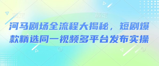 河马剧场全流程大揭秘，短剧爆款精选同一视频多平台发布实操-搞个副业