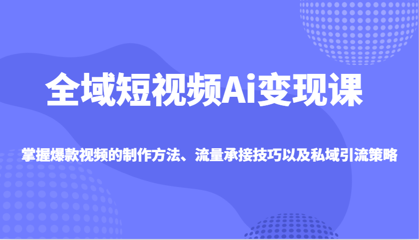 全域短视频Ai变现课，掌握爆款视频的制作方法、流量承接技巧以及私域引流策略-搞个副业