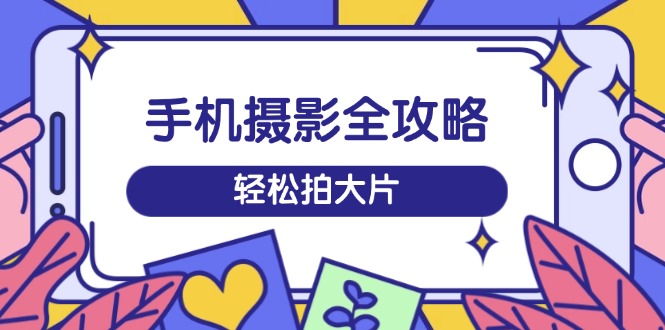 手机摄影全攻略，从拍摄到剪辑，训练营带你玩转短视频，轻松拍大片-搞个副业