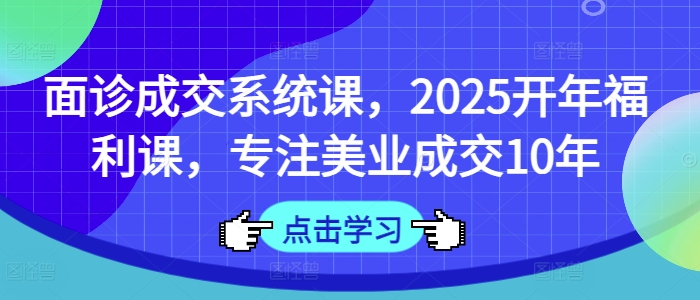 面诊成交系统课，2025开年福利课，专注美业成交10年-搞个副业