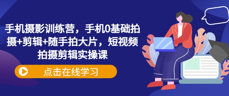 手机摄影训练营，手机0基础拍摄+剪辑+随手拍大片，短视频拍摄剪辑实操课-搞个副业