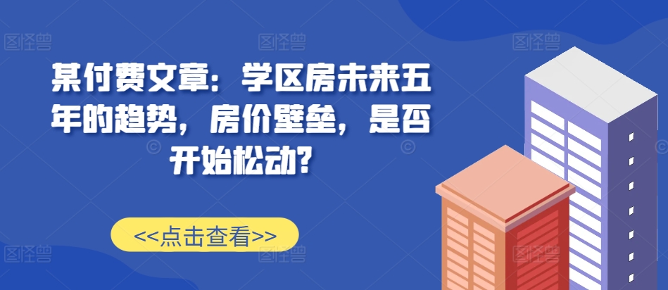 某付费文章：学区房未来五年的趋势，房价壁垒，是否开始松动?-搞个副业
