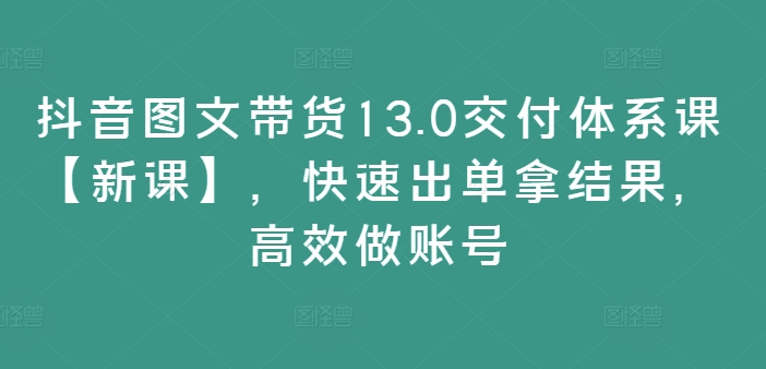 抖音图文带货13.0交付体系课【新课】，快速出单拿结果，高效做账号-搞个副业
