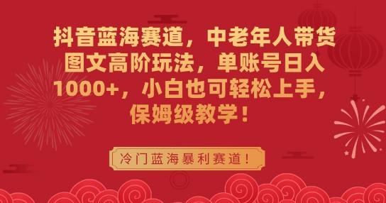 抖音蓝海赛道，中老年人带货图文高阶玩法，单账号日入1000+，小白也可轻松上手，保姆级教学【揭秘】-搞个副业