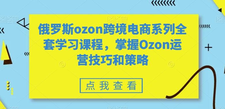俄罗斯ozon跨境电商系列全套学习课程，掌握Ozon运营技巧和策略-搞个副业