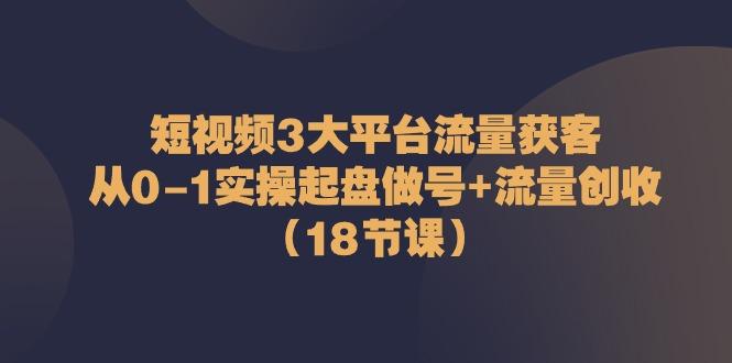短视频3大平台流量获客：从0-1实操起盘做号+流量创收(18节课)-搞个副业