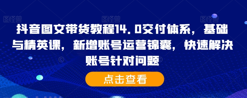 抖音图文带货教程14.0交付体系，基础与精英课，新增账号运营锦囊，快速解决账号针对问题-搞个副业