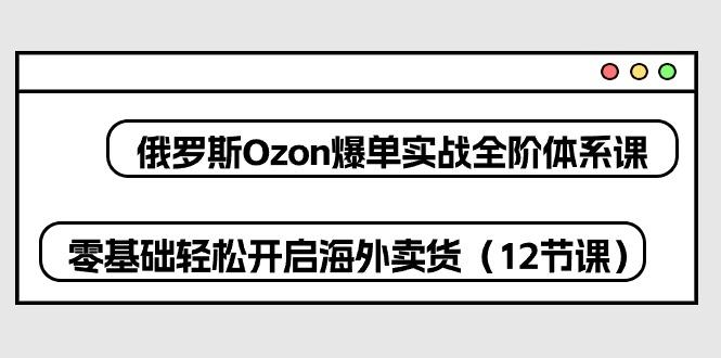 俄罗斯 Ozon-爆单实战全阶体系课，零基础轻松开启海外卖货(12节课-搞个副业