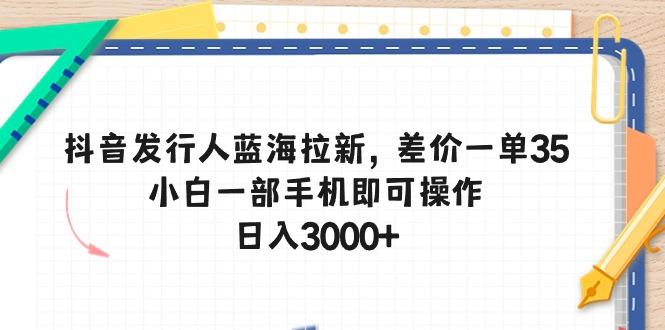 抖音发行人蓝海拉新，差价一单35，小白一部手机即可操作，日入3000+-搞个副业