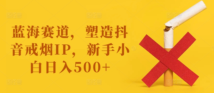 蓝海赛道，塑造抖音戒烟IP，新手小白日入500+【揭秘】-搞个副业