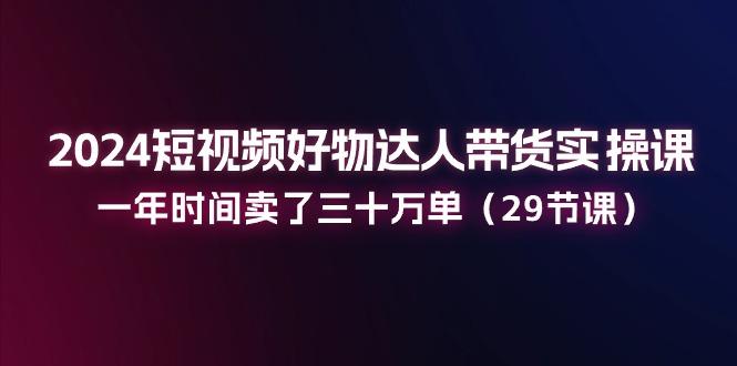 2024短视频好物达人带货实操课：一年时间卖了三十万单(29节课-搞个副业
