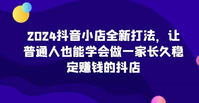 2024抖音小店全新打法，让普通人也能学会做一家长久稳定赚钱的抖店-搞个副业