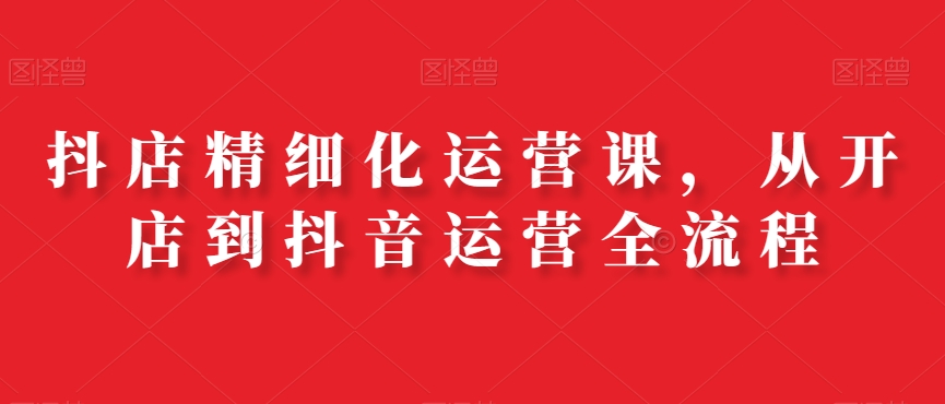 抖店精细化运营课，从开店到抖音运营全流程-搞个副业