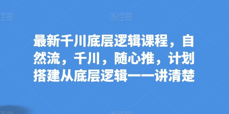 最新千川底层逻辑课程，自然流，千川，随心推，计划搭建从底层逻辑一一讲清楚-搞个副业