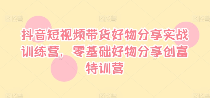 抖音短视频带货好物分享实战训练营，零基础好物分享创富特训营-搞个副业