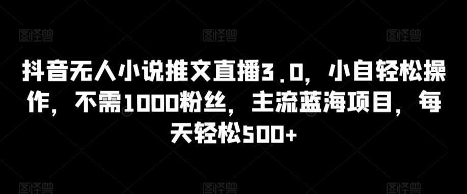 抖音无人小说推文直播3.0，小自轻松操作，不需1000粉丝，主流蓝海项目，每天轻松500+【揭秘】-搞个副业