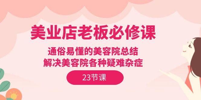 (9986期)美业店老板必修课：通俗易懂的美容院总结，解决美容院各种疑难杂症(23节)-搞个副业
