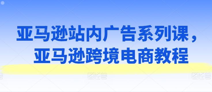 亚马逊站内广告系列课，亚马逊跨境电商教程-搞个副业