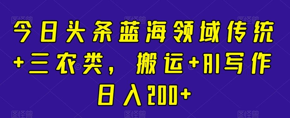 今日头条蓝海领域传统+三农类，搬运+AI写作日入200+-搞个副业