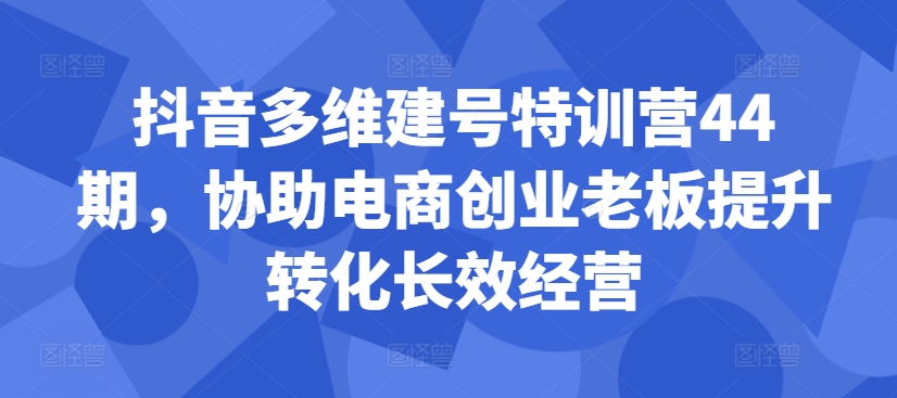 抖音多维建号特训营44期，协助电商创业老板提升转化长效经营-搞个副业