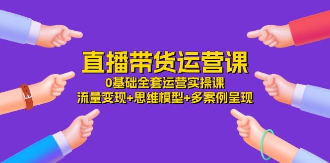 直播带货运营课，0基础全套运营实操课 流量变现+思维模型+多案例呈现-34节-搞个副业