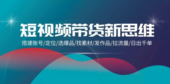 (9837期)短视频带货新思维：搭建账号/定位/选爆品/找素材/发作品/拉流量/日出千单-搞个副业