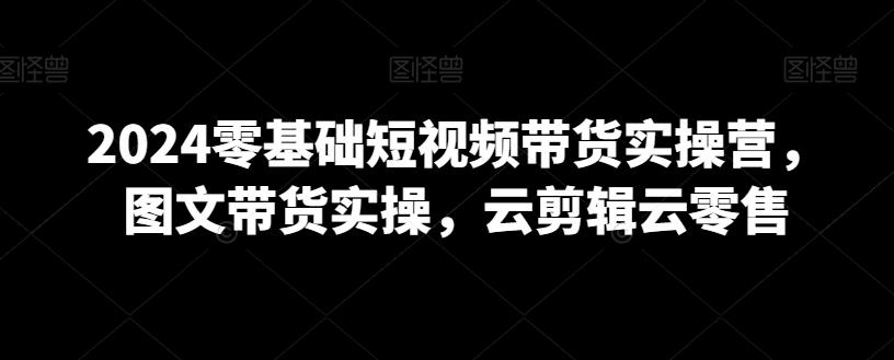 2024零基础短视频带货实操营，图文带货实操，云剪辑云零售-搞个副业