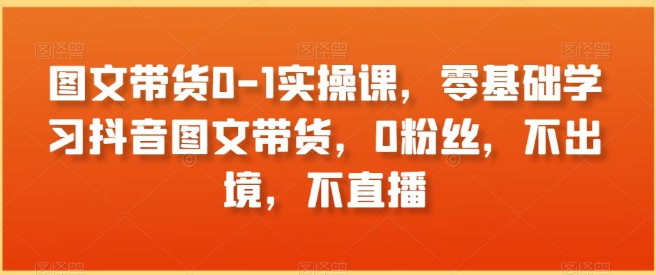 图文带货0-1实操课，零基础学习抖音图文带货，0粉丝，不出境，不直播-搞个副业