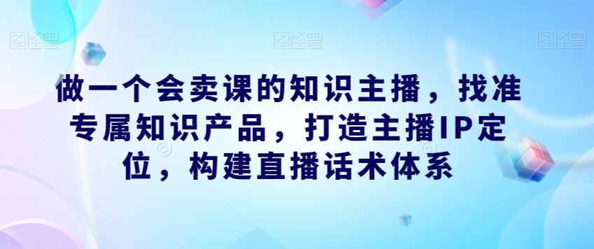 做一个会卖课的知识主播，找准专属知识产品，打造主播IP定位，构建直播话术体系-搞个副业
