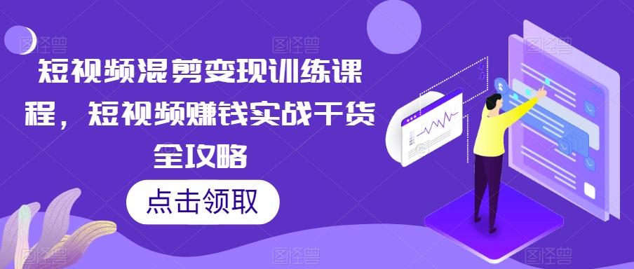 短视频混剪变现训练课程，短视频赚钱实战干货全攻略-搞个副业
