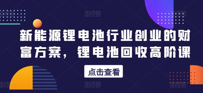 新能源锂电池行业创业的财富方案，锂电池回收高阶课-搞个副业