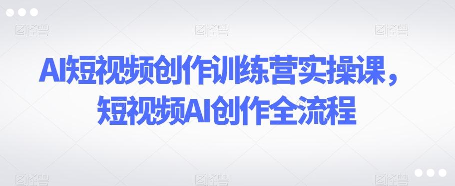 AI短视频创作训练营实操课，短视频AI创作全流程-搞个副业