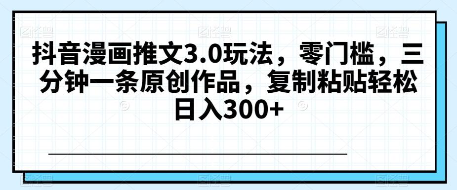 抖音漫画推文3.0玩法，零门槛，三分钟一条原创作品，复制粘贴轻松日入300+【揭秘】-搞个副业