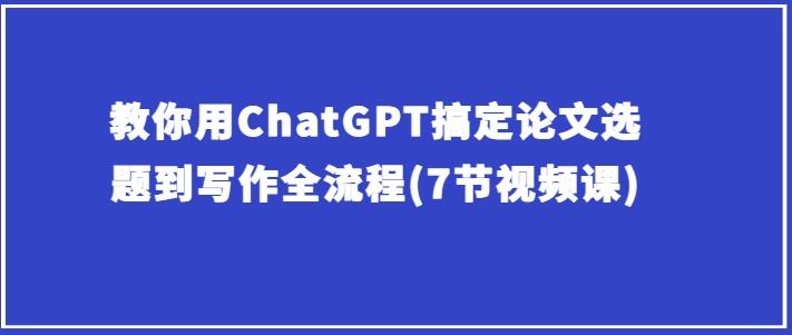 教你用ChatGPT搞定论文选题到写作全流程(7节视频课)-搞个副业