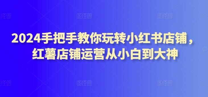 2024手把手教你玩转小红书店铺，红薯店铺运营从小白到大神-搞个副业