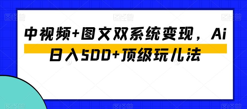 中视频+图文双系统变现，Ai日入500+顶级玩儿法-搞个副业