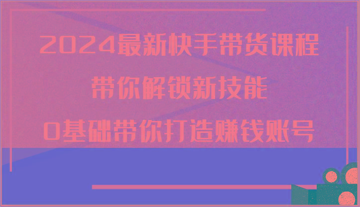 2024最新快手带货课程，带你解锁新技能，0基础带你打造赚钱账号-搞个副业
