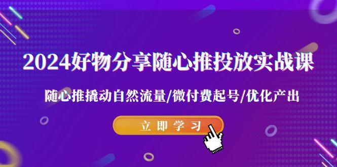 2024好物分享-随心推投放实战课 随心推撬动自然流量/微付费起号/优化产出-搞个副业