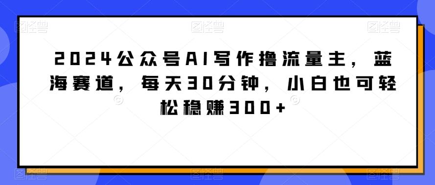 2024公众号AI写作撸流量主，蓝海赛道，每天30分钟，小白也可轻松稳赚300+【揭秘】-搞个副业