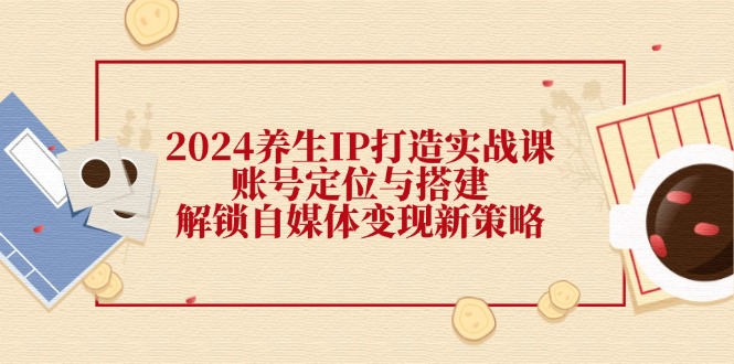 2024养生IP打造实战课：账号定位与搭建，解锁自媒体变现新策略-搞个副业